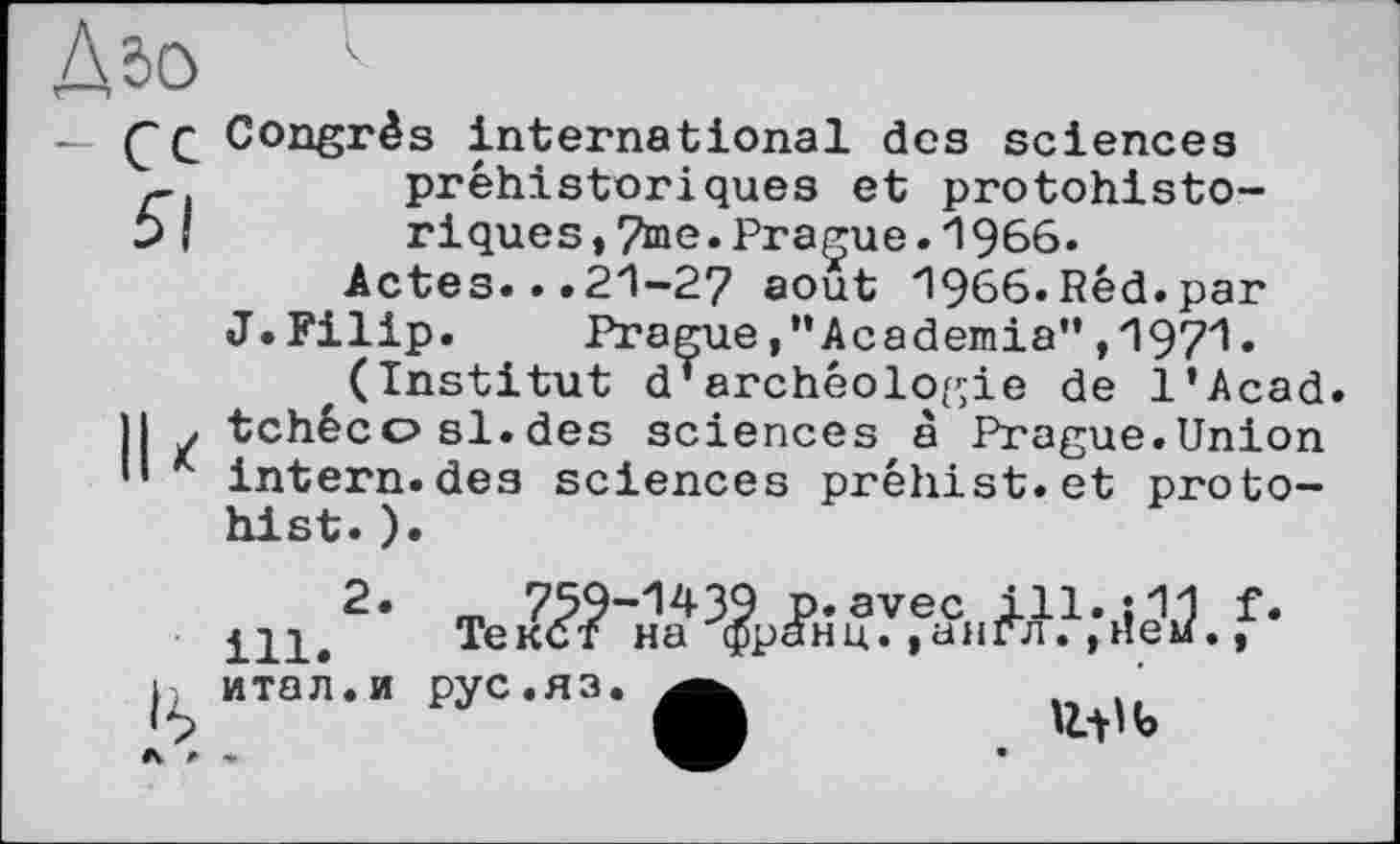 ﻿Дг>о
— С С Congrès international des sciences préhistoriques et protohisto-
b ! riques,7me.Prague.1966.
Actes...21-27 août 1966.Red.par
J.Filip. PragueAcademia”,1971.
(Institut d’archéologie de l'Acad.
Il . tchéco si.des sciences à Prague.Union '• intern.des sciences préhist.et proto-hist.).
ill.2* Тек?-?"
h итал.и рус.яз.
<10 Ь